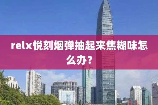 relx悦刻烟弹抽起来焦糊味怎么办？