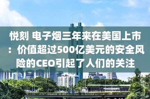 悦刻 电子烟三年来在美国上市：价值超过500亿美元的安全风险的CEO引起了人们的关注