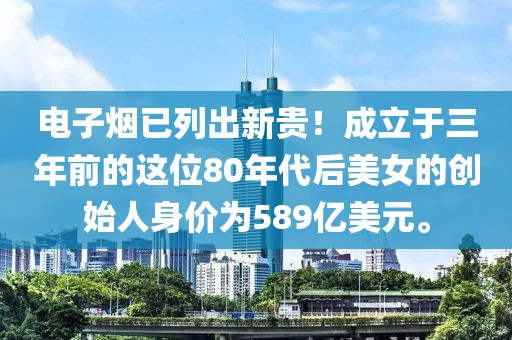 电子烟已列出新贵！成立于三年前的这位80年代后美女的创始人身价为589亿美元。