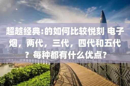 超越经典:的如何比较悦刻 电子烟，两代，三代，四代和五代？每种都有什么优点？