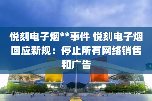 悦刻电子烟**事件 悦刻电子烟回应新规：停止所有网络销售和广告