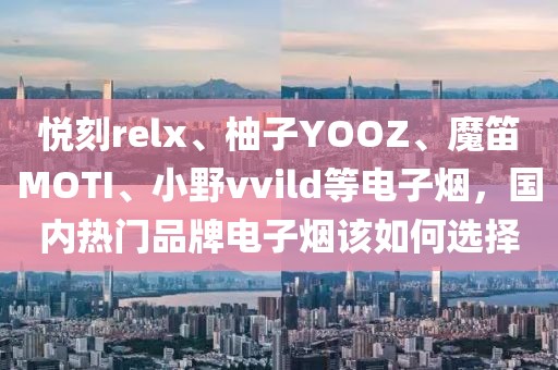 悦刻relx、柚子YOOZ、魔笛MOTI、小野vvild等电子烟，国内热门品牌电子烟该如何选择