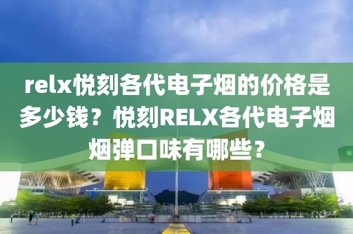 relx悦刻各代电子烟的价格是多少钱？悦刻RELX各代电子烟烟弹口味有哪些？