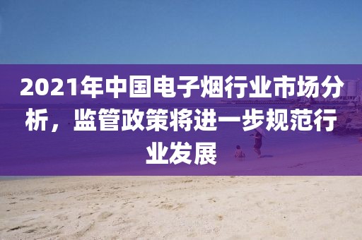 2021年中国电子烟行业市场分析，监管政策将进一步规范行业发展