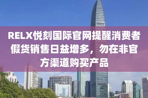 RELX悦刻国际官网提醒消费者假货销售日益增多，勿在非官方渠道购买产品