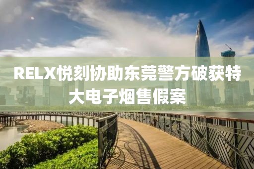 RELX悦刻协助东莞警方破获特大电子烟售假案