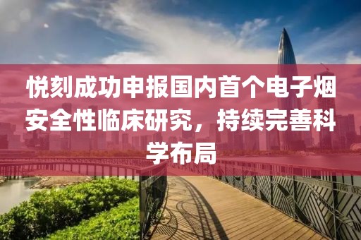 悦刻成功申报国内首个电子烟安全性临床研究，持续完善科学布局