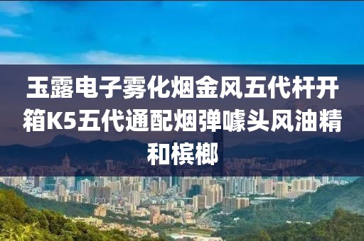 玉露电子雾化烟金风五代杆开箱K5五代通配烟弹噱头风油精和槟榔