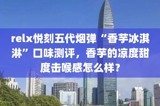 relx悦刻五代烟弹“香芋冰淇淋”口味测评，香芋的凉度甜度击喉感怎么样？