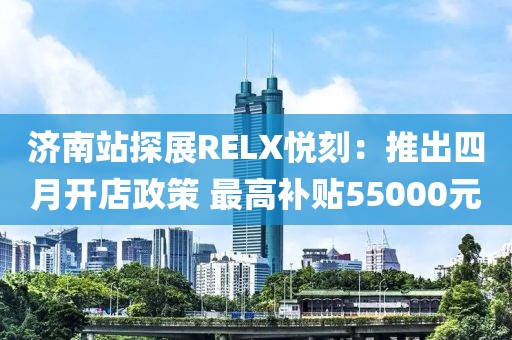 济南站探展RELX悦刻：推出四月开店政策 最高补贴55000元