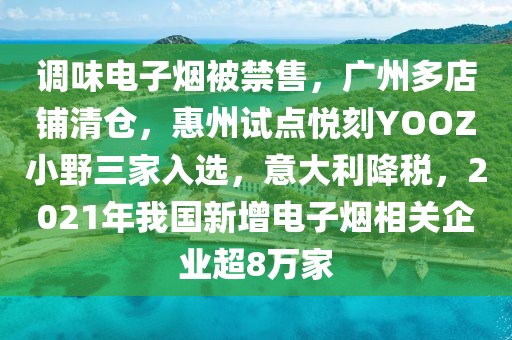 调味电子烟被禁售，广州多店铺清仓，惠州试点悦刻YOOZ小野三家入选，意大利降税，2021年我国新增电子烟相关企业超8万家