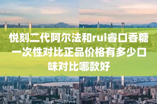 悦刻二代阿尔法和rui睿口香糖一次性对比正品价格有多少口味对比哪款好