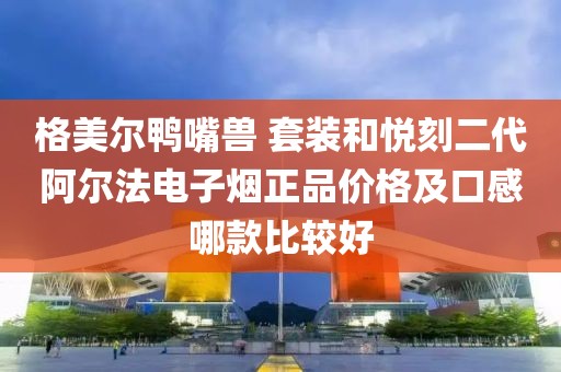 格美尔鸭嘴兽 套装和悦刻二代阿尔法电子烟正品价格及口感哪款比较好