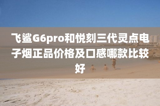 飞鲨G6pro和悦刻三代灵点电子烟正品价格及口感哪款比较好