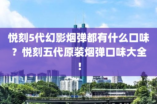 悦刻5代幻影烟弹都有什么口味？悦刻五代原装烟弹口味大全！