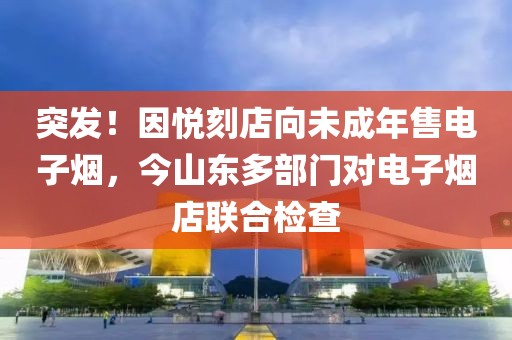 突发！因悦刻店向未成年售电子烟，今山东多部门对电子烟店联合检查