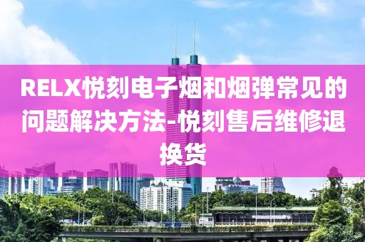 RELX悦刻电子烟和烟弹常见的问题解决方法-悦刻售后维修退换货