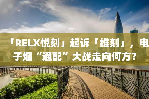 「RELX悦刻」起诉「维刻」，电子烟“通配”大战走向何方？