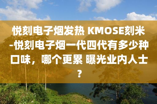 悦刻电子烟发热 KMOSE刻米-悦刻电子烟一代四代有多少种口味，哪个更累 曝光业内人士？