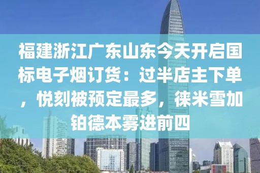 福建浙江广东山东今天开启国标电子烟订货：过半店主下单，悦刻被预定最多，徕米雪加铂德本雾进前四