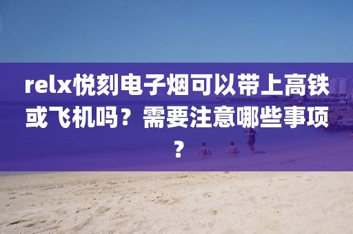 relx悦刻电子烟可以带上高铁或飞机吗？需要注意哪些事项？