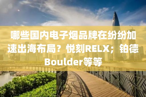 哪些国内电子烟品牌在纷纷加速出海布局？悦刻RELX；铂德Boulder等等