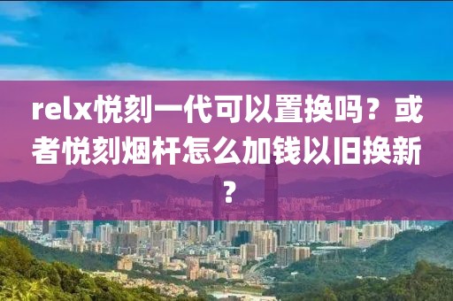 relx悦刻一代可以置换吗？或者悦刻烟杆怎么加钱以旧换新？